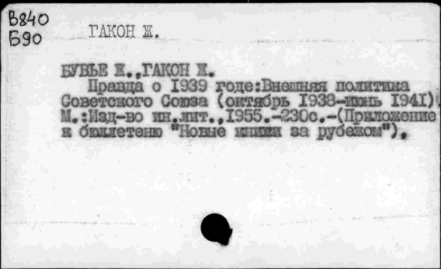 ﻿Ыко
Б9о
жон к.
БУВЬЕ Ж.,ГАКОН Ж.
Правда о 1939 годе:Внешняа политика Советского Союза (октябрь 1938-ишь 1941) , М. :Изд-во ин.лит., 1955.-230с.-(Приложение к бюллетеню "Ноше книги за рубеглогл”).